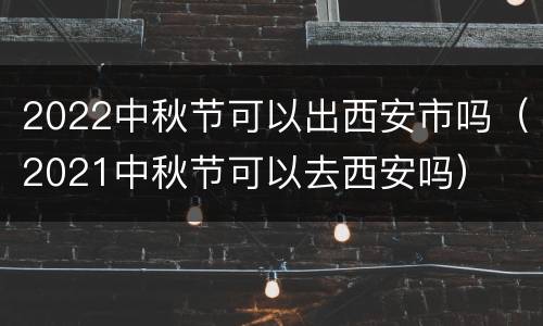 2022中秋节可以出西安市吗（2021中秋节可以去西安吗）