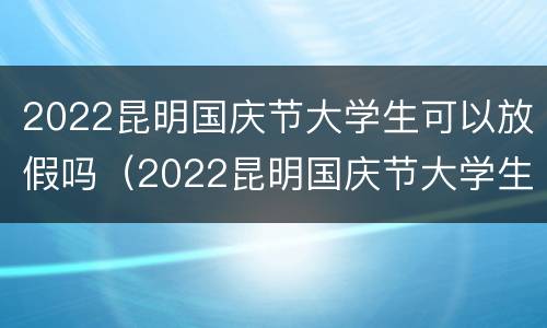 2022昆明国庆节大学生可以放假吗（2022昆明国庆节大学生可以放假吗现在）