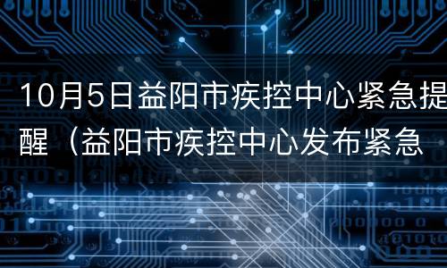 10月5日益阳市疾控中心紧急提醒（益阳市疾控中心发布紧急提醒）