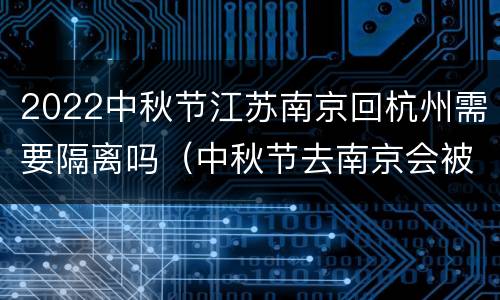 2022中秋节江苏南京回杭州需要隔离吗（中秋节去南京会被隔离吗）