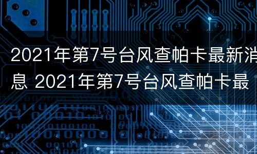 2021年第7号台风查帕卡最新消息 2021年第7号台风查帕卡最新消息路径