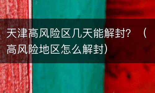 天津高风险区几天能解封？（高风险地区怎么解封）