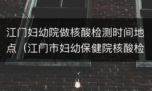 江门妇幼院做核酸检测时间地点（江门市妇幼保健院核酸检测结果怎么查）