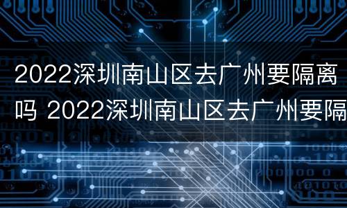 2022深圳南山区去广州要隔离吗 2022深圳南山区去广州要隔离吗最新消息