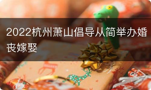 2022杭州萧山倡导从简举办婚丧嫁娶