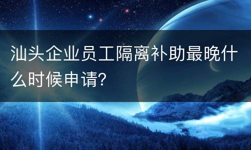汕头企业员工隔离补助最晚什么时候申请？