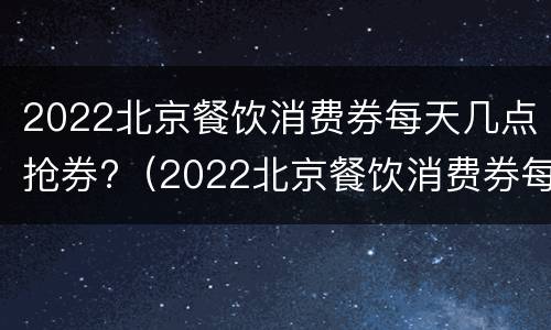 2022北京餐饮消费券每天几点抢券?（2022北京餐饮消费券每天几点抢券呀）