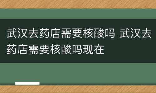 武汉去药店需要核酸吗 武汉去药店需要核酸吗现在