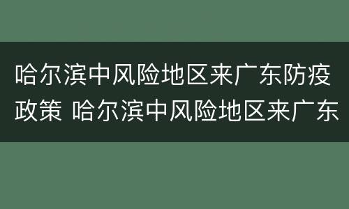 哈尔滨中风险地区来广东防疫政策 哈尔滨中风险地区来广东防疫政策最新