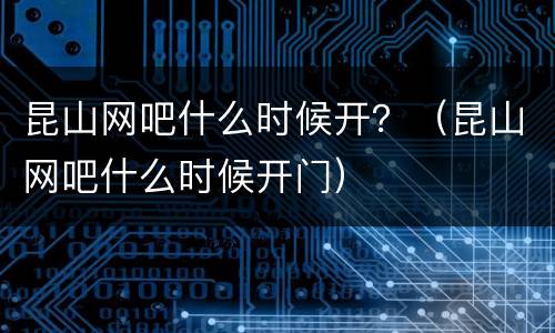 昆山网吧什么时候开？（昆山网吧什么时候开门）