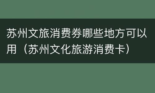 苏州文旅消费券哪些地方可以用（苏州文化旅游消费卡）