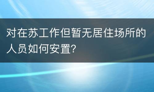 对在苏工作但暂无居住场所的人员如何安置？