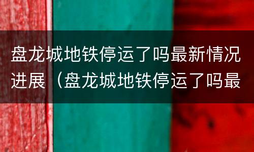 盘龙城地铁停运了吗最新情况进展（盘龙城地铁停运了吗最新情况进展如何）
