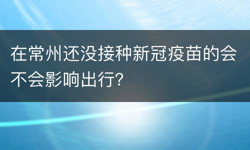 在常州还没接种新冠疫苗的会不会影响出行？