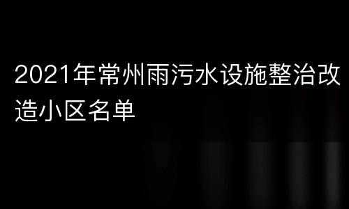2021年常州雨污水设施整治改造小区名单