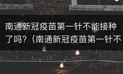 南通新冠疫苗第一针不能接种了吗?（南通新冠疫苗第一针不能接种了吗现在）