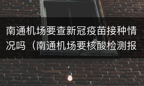 南通机场要查新冠疫苗接种情况吗（南通机场要核酸检测报告吗）
