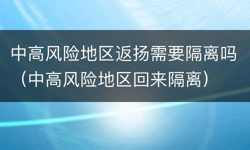 中高风险地区返扬需要隔离吗（中高风险地区回来隔离）