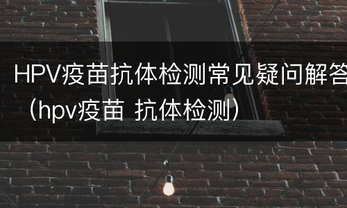 HPV疫苗抗体检测常见疑问解答（hpv疫苗 抗体检测）