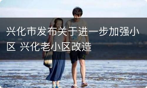 兴化市发布关于进一步加强小区 兴化老小区改造
