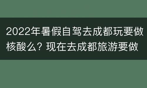 2022年暑假自驾去成都玩要做核酸么? 现在去成都旅游要做核酸吗