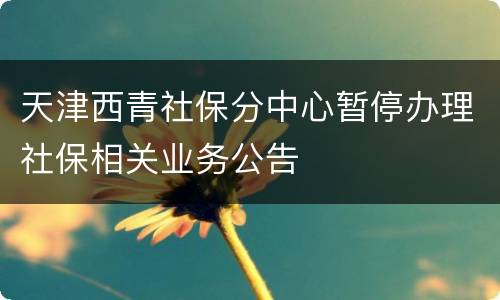 天津西青社保分中心暂停办理社保相关业务公告