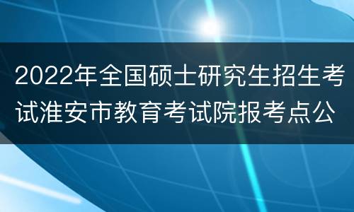 2022年全国硕士研究生招生考试淮安市教育考试院报考点公告
