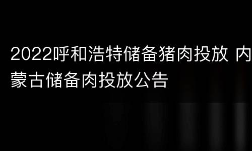 2022呼和浩特储备猪肉投放 内蒙古储备肉投放公告