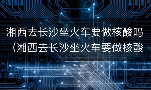 湘西去长沙坐火车要做核酸吗（湘西去长沙坐火车要做核酸吗最新）