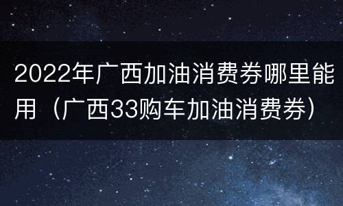 2022年广西加油消费券哪里能用（广西33购车加油消费券）