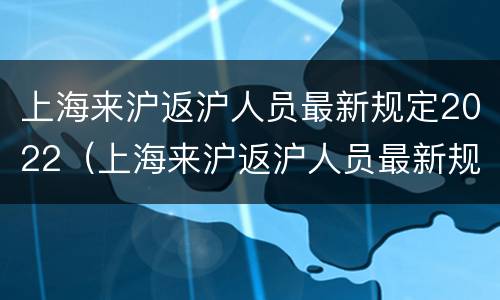 上海来沪返沪人员最新规定2022（上海来沪返沪人员最新规定(2022年）