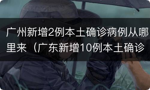 广州新增2例本土确诊病例从哪里来（广东新增10例本土确诊病例 均在广州）