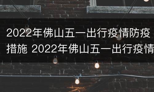 2022年佛山五一出行疫情防疫措施 2022年佛山五一出行疫情防疫措施如何