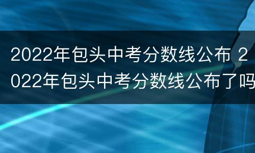 2022年包头中考分数线公布 2022年包头中考分数线公布了吗