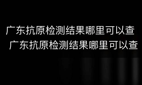 广东抗原检测结果哪里可以查 广东抗原检测结果哪里可以查看