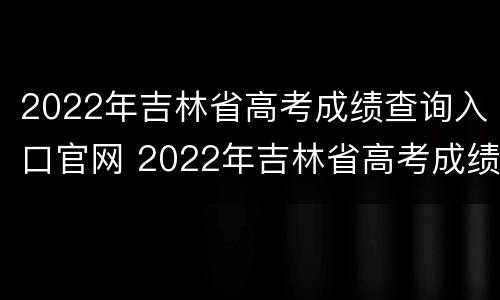 2022年吉林省高考成绩查询入口官网 2022年吉林省高考成绩查询入口官网电话