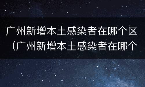 广州新增本土感染者在哪个区（广州新增本土感染者在哪个区域）