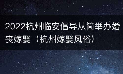 2022杭州临安倡导从简举办婚丧嫁娶（杭州嫁娶风俗）