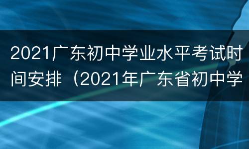2021广东初中学业水平考试时间安排（2021年广东省初中学业水平考试时间）