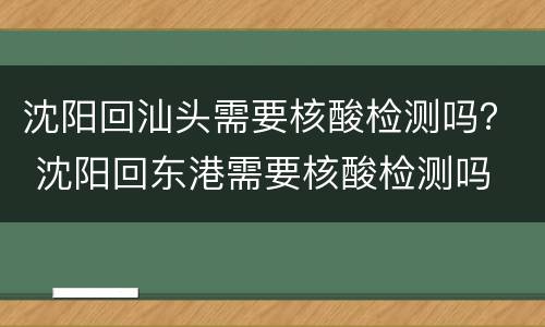沈阳回汕头需要核酸检测吗？ 沈阳回东港需要核酸检测吗