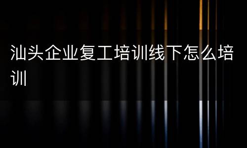 汕头企业复工培训线下怎么培训