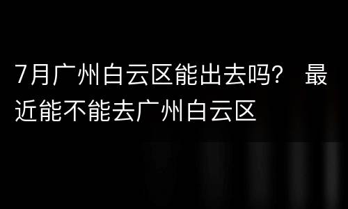 7月广州白云区能出去吗？ 最近能不能去广州白云区