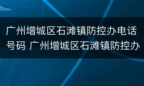 广州增城区石滩镇防控办电话号码 广州增城区石滩镇防控办电话号码是多少