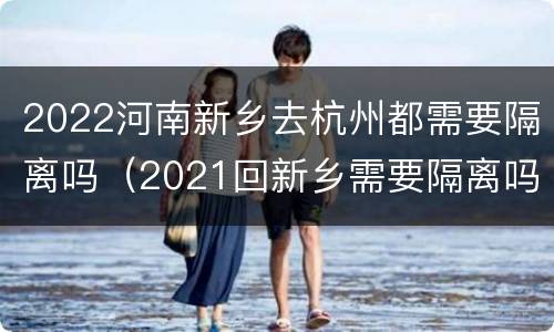 2022河南新乡去杭州都需要隔离吗（2021回新乡需要隔离吗）