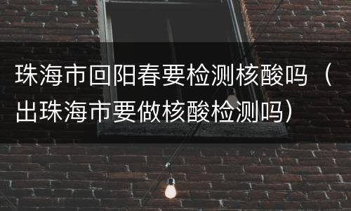 珠海市回阳春要检测核酸吗（出珠海市要做核酸检测吗）