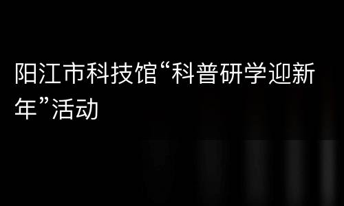 阳江市科技馆“科普研学迎新年”活动