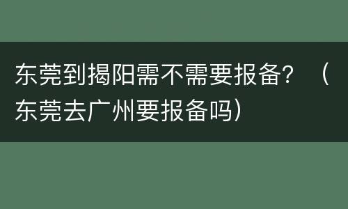 东莞到揭阳需不需要报备？（东莞去广州要报备吗）