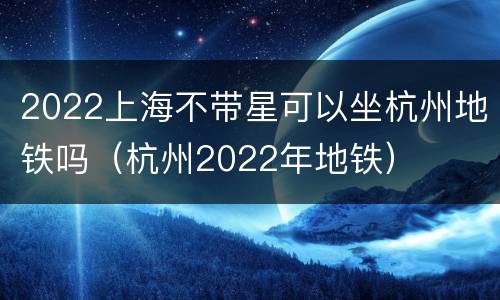 2022上海不带星可以坐杭州地铁吗（杭州2022年地铁）