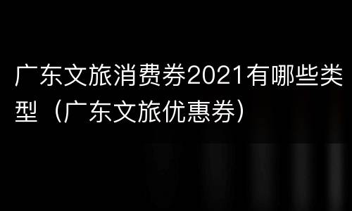 广东文旅消费券2021有哪些类型（广东文旅优惠券）
