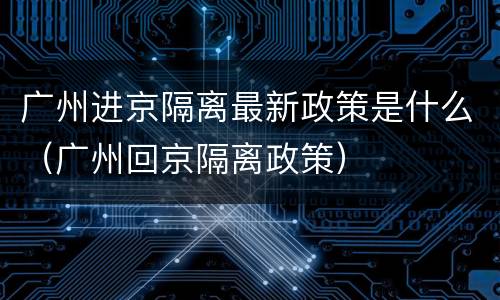 广州进京隔离最新政策是什么（广州回京隔离政策）